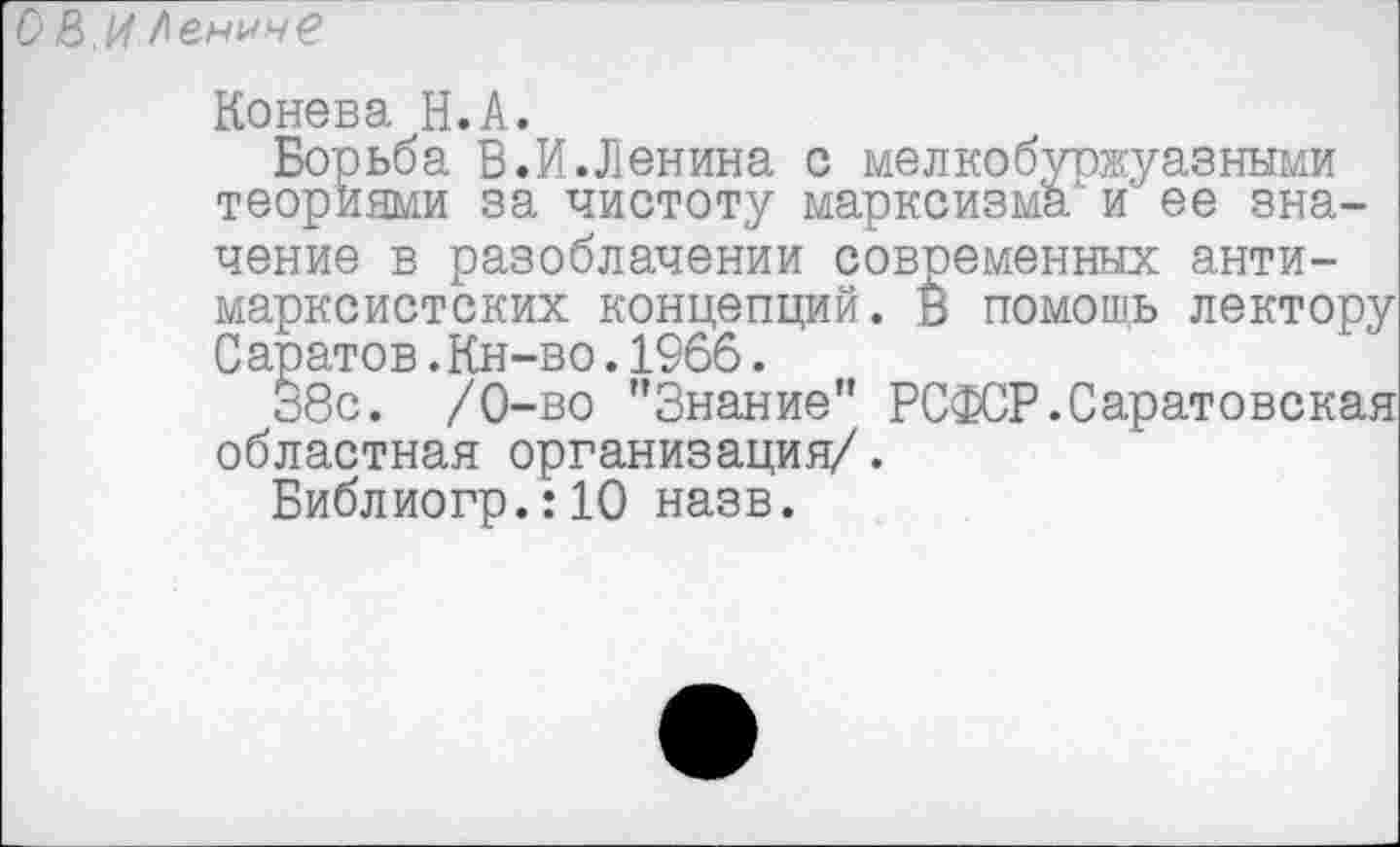 ﻿О В.И Аенчче
Конева Н.А.
Борьба В.И.Ленина с мелкобуржуазными теориями за чистоту марксизма и' ее значение в разоблачении совпеменных антимарксистских концепций. В помощь лектору Саратов.Кн-во.1966.
38с. /0-во "Знание" РСФСР.Саратовская областная организация/.
Библиогр.:10 назв.